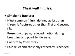 Chest wall injuries:
Simple rib fracture:
• Most common injury, defined as less than
three rib fractures other than first and second
rib.
• Present with pain, reduced motion during
breathing and point tenderness.
• Confirm by Chest x-ray.
• Pain relief and chest physiotherapy is needed.
02/06/25 14
 
