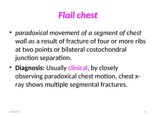 Flail chest
• paradoxical movement of a segment of chest
wall as a result of fracture of four or more ribs
at two points or bilateral costochondral
junction separation.
• Diagnosis: Usually clinical, by closely
observing paradoxical chest motion, chest x-
ray shows multiple segmental fractures.
02/06/25 15
 