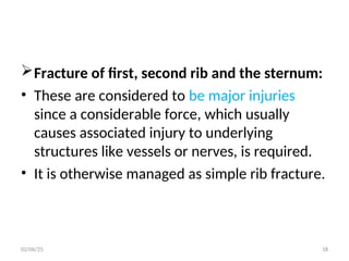 Fracture of first, second rib and the sternum:
• These are considered to be major injuries
since a considerable force, which usually
causes associated injury to underlying
structures like vessels or nerves, is required.
• It is otherwise managed as simple rib fracture.
02/06/25 18
 