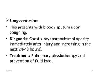 Lung contusion:
• This presents with bloody sputum upon
coughing.
• Diagnosis: Chest x-ray (parenchymal opacity
immediately after injury and increasing in the
next 24-48 hours).
• Treatment: Pulmonary physiotherapy and
prevention of fluid load.
02/06/25 20
 
