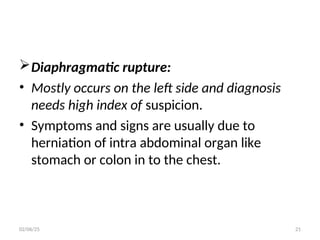 Diaphragmatic rupture:
• Mostly occurs on the left side and diagnosis
needs high index of suspicion.
• Symptoms and signs are usually due to
herniation of intra abdominal organ like
stomach or colon in to the chest.
02/06/25 21
 