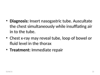 • Diagnosis: Insert nasogastric tube. Auscultate
the chest simultaneously while insufflating air
in to the tube.
• Chest x-ray may reveal tube, loop of bowel or
fluid level in the thorax
• Treatment: Immediate repair
02/06/25 22
 