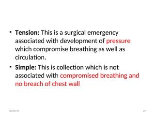 • Tension: This is a surgical emergency
associated with development of pressure
which compromise breathing as well as
circulation.
• Simple: This is collection which is not
associated with compromised breathing and
no breach of chest wall
02/06/25 24
 