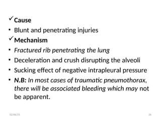 Cause
• Blunt and penetrating injuries
Mechanism
• Fractured rib penetrating the lung
• Deceleration and crush disrupting the alveoli
• Sucking effect of negative intrapleural pressure
• N.B: In most cases of traumatic pneumothorax,
there will be associated bleeding which may not
be apparent.
02/06/25 26
 