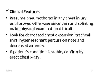 Clinical Features
• Presume pneumothorax in any chest injury
until proved otherwise since pain and splinting
make physical examination difficult.
• Look for decreased chest expansion, tracheal
shift, hyper resonant percussion note and
decreased air entry.
• If patient’s condition is stable, confirm by
erect chest x-ray.
02/06/25 27
 