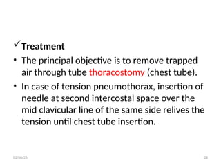 Treatment
• The principal objective is to remove trapped
air through tube thoracostomy (chest tube).
• In case of tension pneumothorax, insertion of
needle at second intercostal space over the
mid clavicular line of the same side relives the
tension until chest tube insertion.
02/06/25 28
 