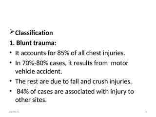Classification
1. Blunt trauma:
• It accounts for 85% of all chest injuries.
• In 70%-80% cases, it results from motor
vehicle accident.
• The rest are due to fall and crush injuries.
• 84% of cases are associated with injury to
other sites.
02/06/25 3
 