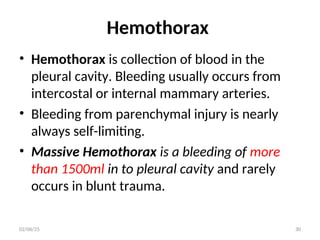 Hemothorax
• Hemothorax is collection of blood in the
pleural cavity. Bleeding usually occurs from
intercostal or internal mammary arteries.
• Bleeding from parenchymal injury is nearly
always self-limiting.
• Massive Hemothorax is a bleeding of more
than 1500ml in to pleural cavity and rarely
occurs in blunt trauma.
02/06/25 30
 