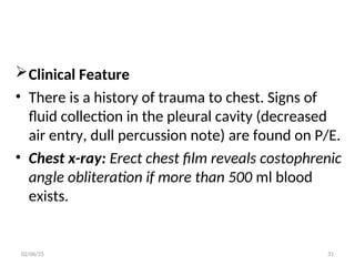 Clinical Feature
• There is a history of trauma to chest. Signs of
fluid collection in the pleural cavity (decreased
air entry, dull percussion note) are found on P/E.
• Chest x-ray: Erect chest film reveals costophrenic
angle obliteration if more than 500 ml blood
exists.
02/06/25 31
 