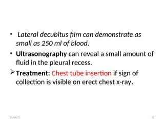 • Lateral decubitus film can demonstrate as
small as 250 ml of blood.
• Ultrasonography can reveal a small amount of
fluid in the pleural recess.
Treatment: Chest tube insertion if sign of
collection is visible on erect chest x-ray.
02/06/25 32
 
