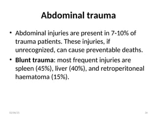 Abdominal trauma
• Abdominal injuries are present in 7-10% of
trauma patients. These injuries, if
unrecognized, can cause preventable deaths.
• Blunt trauma: most frequent injuries are
spleen (45%), liver (40%), and retroperitoneal
haematoma (15%).
02/06/25 34
 