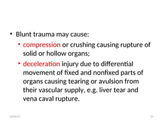 • Blunt trauma may cause:
• compression or crushing causing rupture of
solid or hollow organs;
• deceleration injury due to differential
movement of fixed and nonfixed parts of
organs causing tearing or avulsion from
their vascular supply, e.g. liver tear and
vena caval rupture.
02/06/25 35
 