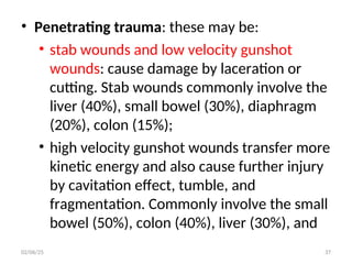 • Penetrating trauma: these may be:
• stab wounds and low velocity gunshot
wounds: cause damage by laceration or
cutting. Stab wounds commonly involve the
liver (40%), small bowel (30%), diaphragm
(20%), colon (15%);
• high velocity gunshot wounds transfer more
kinetic energy and also cause further injury
by cavitation effect, tumble, and
fragmentation. Commonly involve the small
bowel (50%), colon (40%), liver (30%), and
02/06/25 37
 