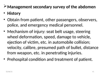 Management secondary survey of the abdomen
• History
• Obtain from patient, other passengers, observers,
police, and emergency medical personnel.
• Mechanism of injury: seat belt usage, steering
wheel deformation, speed, damage to vehicle,
ejection of victim, etc. in automobile collision;
velocity, calibre, presumed path of bullet, distance
from weapon, etc. in penetrating injuries.
• Prehospital condition and treatment of patient.
02/06/25 41
 