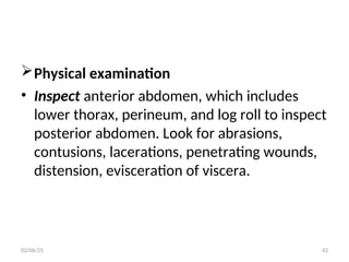 Physical examination
• Inspect anterior abdomen, which includes
lower thorax, perineum, and log roll to inspect
posterior abdomen. Look for abrasions,
contusions, lacerations, penetrating wounds,
distension, evisceration of viscera.
02/06/25 42
 