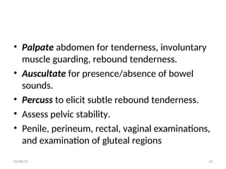 • Palpate abdomen for tenderness, involuntary
muscle guarding, rebound tenderness.
• Auscultate for presence/absence of bowel
sounds.
• Percuss to elicit subtle rebound tenderness.
• Assess pelvic stability.
• Penile, perineum, rectal, vaginal examinations,
and examination of gluteal regions
02/06/25 43
 