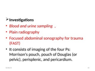 Investigations
• Blood and urine sampling ,
• Plain radiography
• Focused abdominal sonography for trauma
(FAST)
• It consists of imaging of the four Ps:
Morrison's pouch, pouch of Douglas (or
pelvic), perisplenic, and pericardium.
02/06/25 44
 