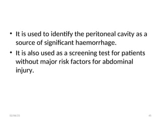 • It is used to identify the peritoneal cavity as a
source of significant haemorrhage.
• It is also used as a screening test for patients
without major risk factors for abdominal
injury.
02/06/25 45
 