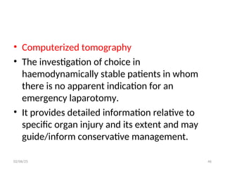 • Computerized tomography
• The investigation of choice in
haemodynamically stable patients in whom
there is no apparent indication for an
emergency laparotomy.
• It provides detailed information relative to
specific organ injury and its extent and may
guide/inform conservative management.
02/06/25 46
 