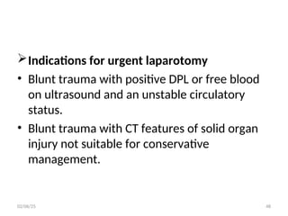Indications for urgent laparotomy
• Blunt trauma with positive DPL or free blood
on ultrasound and an unstable circulatory
status.
• Blunt trauma with CT features of solid organ
injury not suitable for conservative
management.
02/06/25 48
 