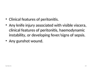 • Clinical features of peritonitis.
• Any knife injury associated with visible viscera,
clinical features of peritonitis, haemodynamic
instability, or developing fever/signs of sepsis.
• Any gunshot wound.
02/06/25 49
 