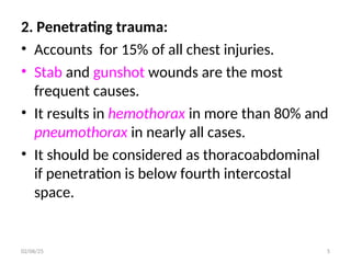 2. Penetrating trauma:
• Accounts for 15% of all chest injuries.
• Stab and gunshot wounds are the most
frequent causes.
• It results in hemothorax in more than 80% and
pneumothorax in nearly all cases.
• It should be considered as thoracoabdominal
if penetration is below fourth intercostal
space.
02/06/25 5
 