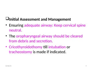 Initial Assessment and Management
• Ensuring adequate airway: Keep cervical spine
neutral.
• The oropharyngeal airway should be cleared
from debris and secretion.
• Cricothyroidothomy till intubation or
tracheostomy is made if indicated.
02/06/25 9
 