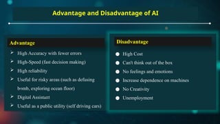 Advantage and Disadvantage of AI
 High Accuracy with fewer errors
 High-Speed (fast decision making)
 High reliability
 Useful for risky areas (such as defusing
bomb, exploring ocean floor)
 Digital Assistant
 Useful as a public utility (self driving cars)
● High Cost
● Can't think out of the box
● No feelings and emotions
● Increase dependence on machines
● No Creativity
● Unemployment
Advantage Disadvantage
 
