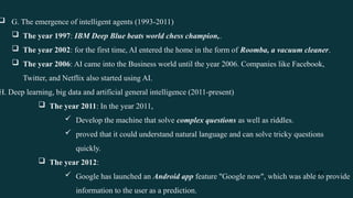 17
 G. The emergence of intelligent agents (1993-2011)
 The year 1997: IBM Deep Blue beats world chess champion,.
 The year 2002: for the first time, AI entered the home in the form of Roomba, a vacuum cleaner.
 The year 2006: AI came into the Business world until the year 2006. Companies like Facebook,
Twitter, and Netflix also started using AI.
H. Deep learning, big data and artificial general intelligence (2011-present)
 The year 2011: In the year 2011,
 Develop the machine that solve complex questions as well as riddles.
 proved that it could understand natural language and can solve tricky questions
quickly.
 The year 2012:
 Google has launched an Android app feature "Google now", which was able to provide
information to the user as a prediction.
 