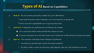 Types of AI Based on Capabilities:
1. Weak AI - The most common and currently available AI (e.g. Siri, IBM Watson)
 cannot perform beyond its field or limitations, as it is only trained for one specific task.
 Narrow AI can fail in unpredictable ways if it goes beyond its limits
2. General AI - Could perform any intellectual task with efficiency like a human.
● such a system that could be smarter and think like a human on its own.
● As systems with general AI are still under research, and it will take lots of effort and time to develop such systems.
3. Super AI – These machines could surpass human intelligence (hypothetical)
 can perform any task better than a human with cognitive properties.
 the ability to think, to reason solve the puzzle, make judgments, plan, learn, and communicate on its own.
 