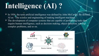 Intelligence (AI) ?
 In 1956, the term artificial intelligence was defined by John McCarthy. He defined
AI as: ‘The science and engineering of making intelligent machines.’
 The development of computer systems that are capable of performing tasks that
require human intelligence, such as decision making, object detection, solving
complex problems, and so on.
Source: Internet
 