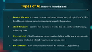 Types of AI Based on Functionality:
1. Reactive Machines - focus on current scenarios and react on it (e.g. Google AlphaGo, IBM
deep blue), do not store memories or past experiences for future actions
2. Limited Memory - can store past experiences or some data for a short period of time(e.g.
self driving cars).
3. Theory of Mind - Should understand human emotions, beliefs, and be able to interact social
like humans. (Still not developed, researchers are working on it)
4. Self-Awareness - Have their own consciousness, the future of AI (Hypothetical)
 