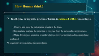  Intelligence or cognitive process of human is composed of three main stages:
1.Observe and input the information or data in the brain.
2.Interpret and evaluate the input that is received from the surrounding environment.
3.Make decisions as a reaction towards what you received as input and interpreted and
evaluated.
AI researchers are simulating the same stages.
How Human think?
 