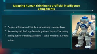 Mapping human thinking to artificial intelligence
components
 Acquire information from their surrounding - sensing layer
 Reasoning and thinking about the gathered input – Processing
 Taking action or making decisions – Solve problems, Respond
to user
 