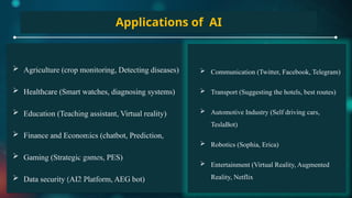 Applications of AI
 Agriculture (crop monitoring, Detecting diseases)
 Healthcare (Smart watches, diagnosing systems)
 Education (Teaching assistant, Virtual reality)
 Finance and Economics (chatbot, Prediction,
 Gaming (Strategic games, PES)
 Data security (AI2 Platform, AEG bot)
 Communication (Twitter, Facebook, Telegram)
 Transport (Suggesting the hotels, best routes)
 Automotive Industry (Self driving cars,
TeslaBot)
 Robotics (Sophia, Erica)
 Entertainment (Virtual Reality, Augmented
Reality, Netflix
 