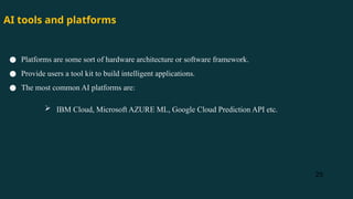 25
● Platforms are some sort of hardware architecture or software framework.
● Provide users a tool kit to build intelligent applications.
● The most common AI platforms are:
 IBM Cloud, Microsoft AZURE ML, Google Cloud Prediction API etc.
AI tools and platforms
 