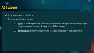 AI System
 is the system that is intelligent.
 It composed from two things:
1. Agent Is anything that can perceive its environment through sensors and acts upon
that environment through effectors. E.g. Robot, Human
2. Environment the environment where the agent can perceive and act up on it.
 