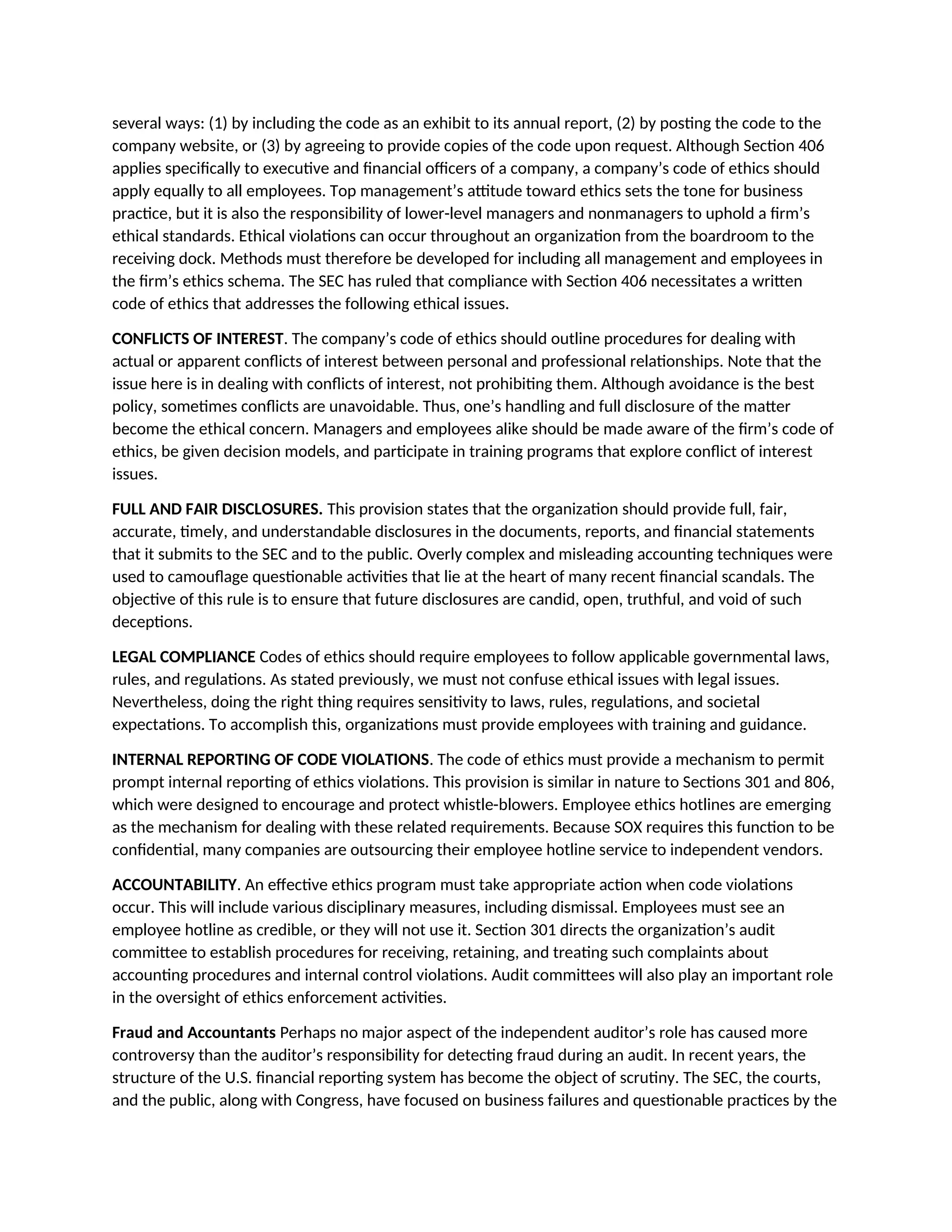 several ways: (1) by including the code as an exhibit to its annual report, (2) by posting the code to the
company website, or (3) by agreeing to provide copies of the code upon request. Although Section 406
applies specifically to executive and financial officers of a company, a company’s code of ethics should
apply equally to all employees. Top management’s attitude toward ethics sets the tone for business
practice, but it is also the responsibility of lower-level managers and nonmanagers to uphold a firm’s
ethical standards. Ethical violations can occur throughout an organization from the boardroom to the
receiving dock. Methods must therefore be developed for including all management and employees in
the firm’s ethics schema. The SEC has ruled that compliance with Section 406 necessitates a written
code of ethics that addresses the following ethical issues.
CONFLICTS OF INTEREST. The company’s code of ethics should outline procedures for dealing with
actual or apparent conflicts of interest between personal and professional relationships. Note that the
issue here is in dealing with conflicts of interest, not prohibiting them. Although avoidance is the best
policy, sometimes conflicts are unavoidable. Thus, one’s handling and full disclosure of the matter
become the ethical concern. Managers and employees alike should be made aware of the firm’s code of
ethics, be given decision models, and participate in training programs that explore conflict of interest
issues.
FULL AND FAIR DISCLOSURES. This provision states that the organization should provide full, fair,
accurate, timely, and understandable disclosures in the documents, reports, and financial statements
that it submits to the SEC and to the public. Overly complex and misleading accounting techniques were
used to camouflage questionable activities that lie at the heart of many recent financial scandals. The
objective of this rule is to ensure that future disclosures are candid, open, truthful, and void of such
deceptions.
LEGAL COMPLIANCE Codes of ethics should require employees to follow applicable governmental laws,
rules, and regulations. As stated previously, we must not confuse ethical issues with legal issues.
Nevertheless, doing the right thing requires sensitivity to laws, rules, regulations, and societal
expectations. To accomplish this, organizations must provide employees with training and guidance.
INTERNAL REPORTING OF CODE VIOLATIONS. The code of ethics must provide a mechanism to permit
prompt internal reporting of ethics violations. This provision is similar in nature to Sections 301 and 806,
which were designed to encourage and protect whistle-blowers. Employee ethics hotlines are emerging
as the mechanism for dealing with these related requirements. Because SOX requires this function to be
confidential, many companies are outsourcing their employee hotline service to independent vendors.
ACCOUNTABILITY. An effective ethics program must take appropriate action when code violations
occur. This will include various disciplinary measures, including dismissal. Employees must see an
employee hotline as credible, or they will not use it. Section 301 directs the organization’s audit
committee to establish procedures for receiving, retaining, and treating such complaints about
accounting procedures and internal control violations. Audit committees will also play an important role
in the oversight of ethics enforcement activities.
Fraud and Accountants Perhaps no major aspect of the independent auditor’s role has caused more
controversy than the auditor’s responsibility for detecting fraud during an audit. In recent years, the
structure of the U.S. financial reporting system has become the object of scrutiny. The SEC, the courts,
and the public, along with Congress, have focused on business failures and questionable practices by the
 