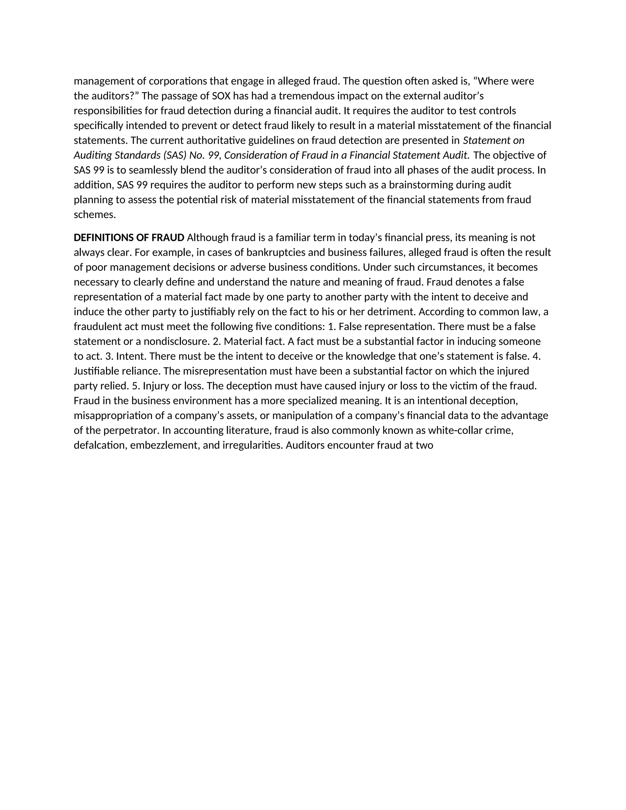 management of corporations that engage in alleged fraud. The question often asked is, “Where were
the auditors?” The passage of SOX has had a tremendous impact on the external auditor’s
responsibilities for fraud detection during a financial audit. It requires the auditor to test controls
specifically intended to prevent or detect fraud likely to result in a material misstatement of the financial
statements. The current authoritative guidelines on fraud detection are presented in Statement on
Auditing Standards (SAS) No. 99, Consideration of Fraud in a Financial Statement Audit. The objective of
SAS 99 is to seamlessly blend the auditor’s consideration of fraud into all phases of the audit process. In
addition, SAS 99 requires the auditor to perform new steps such as a brainstorming during audit
planning to assess the potential risk of material misstatement of the financial statements from fraud
schemes.
DEFINITIONS OF FRAUD Although fraud is a familiar term in today’s financial press, its meaning is not
always clear. For example, in cases of bankruptcies and business failures, alleged fraud is often the result
of poor management decisions or adverse business conditions. Under such circumstances, it becomes
necessary to clearly define and understand the nature and meaning of fraud. Fraud denotes a false
representation of a material fact made by one party to another party with the intent to deceive and
induce the other party to justifiably rely on the fact to his or her detriment. According to common law, a
fraudulent act must meet the following five conditions: 1. False representation. There must be a false
statement or a nondisclosure. 2. Material fact. A fact must be a substantial factor in inducing someone
to act. 3. Intent. There must be the intent to deceive or the knowledge that one’s statement is false. 4.
Justifiable reliance. The misrepresentation must have been a substantial factor on which the injured
party relied. 5. Injury or loss. The deception must have caused injury or loss to the victim of the fraud.
Fraud in the business environment has a more specialized meaning. It is an intentional deception,
misappropriation of a company’s assets, or manipulation of a company’s financial data to the advantage
of the perpetrator. In accounting literature, fraud is also commonly known as white-collar crime,
defalcation, embezzlement, and irregularities. Auditors encounter fraud at two
 