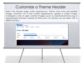 Customize a Theme Header
Select the Header page under Appearance. Theme may have pre-installed
images. However, for a truly custom appearance, upload a unique image.
Investigate a site of open content images (such as CreativeCommons.org or
appropriately licensed material at Flickr.com). Or, photos can be taken with a
digital camera.
 