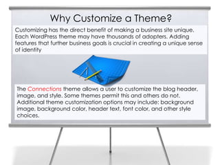Why Customize a Theme?
Customizing has the direct benefit of making a business site unique.
Each WordPress theme may have thousands of adopters. Adding
features that further business goals is crucial in creating a unique sense
of identity
The Connections theme allows a user to customize the blog header,
image, and style. Some themes permit this and others do not.
Additional theme customization options may include: background
image, background color, header text, font color, and other style
choices.
 