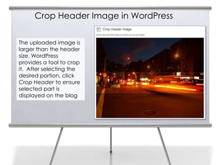 Crop Header Image in WordPress
The uploaded image is
larger than the header
size. WordPress
provides a tool to crop
it. After selecting the
desired portion, click
Crop Header to ensure
selected part is
displayed on the blog
 