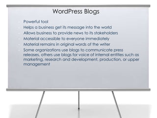 WordPress Blogs
• Powerful tool
• Helps a business get its message into the world
• Allows business to provide news to its stakeholders
• Material accessible to everyone immediately
• Material remains in original words of the writer
• Some organizations use blogs to communicate press
releases, others use blogs for voice of internal entities such as
marketing, research and development, production, or upper
management
2
 
