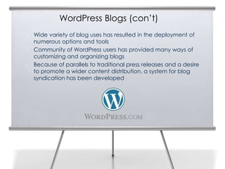 WordPress Blogs (con’t)
• Wide variety of blog uses has resulted in the deployment of
numerous options and tools
• Community of WordPress users has provided many ways of
customizing and organizing blogs
• Because of parallels to traditional press releases and a desire
to promote a wider content distribution, a system for blog
syndication has been developed
3
 