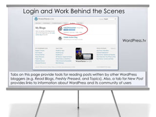 Login and Work Behind the Scenes
Tabs on this page provide tools for reading posts written by other WordPress
bloggers (e.g. Read Blogs, Freshly Pressed, and Topics). Also, a tab for New Post
provides links to information about WordPress and its community of users
WordPress.tv
 