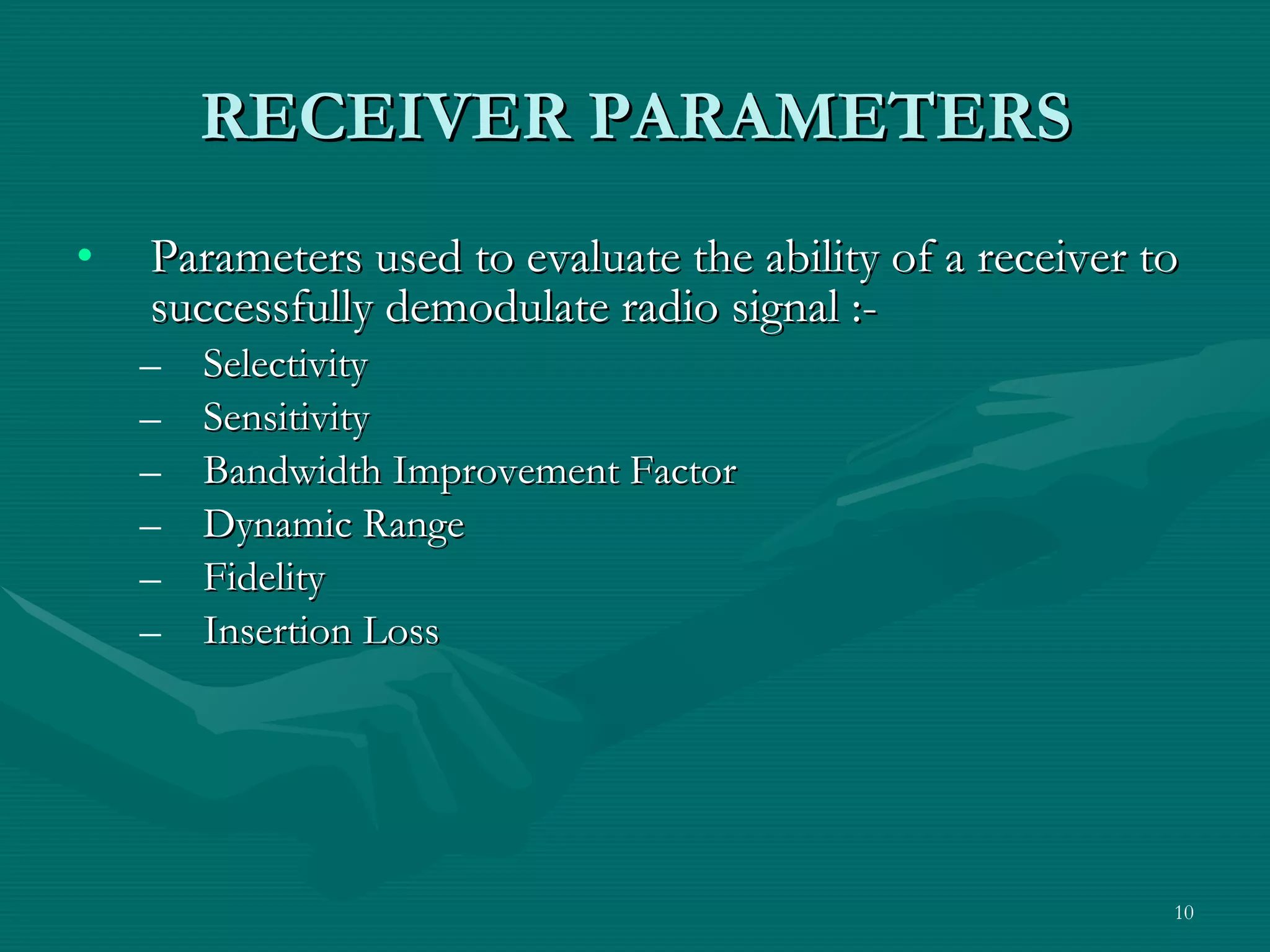 RECEIVER PARAMETERS Parameters used to evaluate the ability of a receiver to successfully demodulate radio signal :- Selectivity Sensitivity Bandwidth Improvement Factor Dynamic Range Fidelity Insertion Loss 
