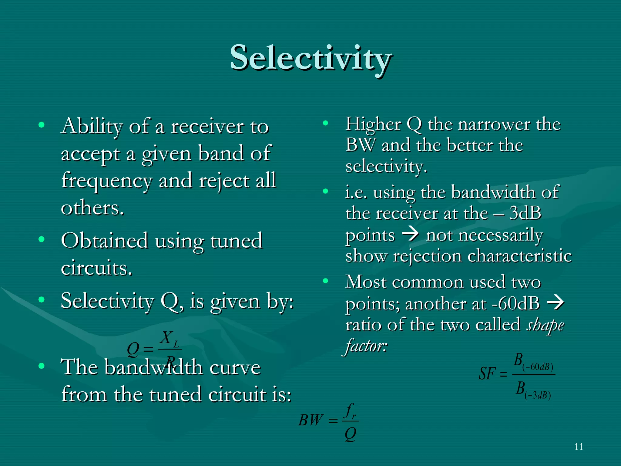 Selectivity Ability of a receiver to accept a given band of frequency and reject all others. Obtained using tuned circuits. Selectivity Q, is given by: The bandwidth curve from the tuned circuit is: Higher Q the narrower the BW and the better the selectivity.  i.e. using the bandwidth of the receiver at the – 3dB points    not necessarily show rejection characteristic Most common used two points; another at -60dB    ratio of the two called  shape factor: 