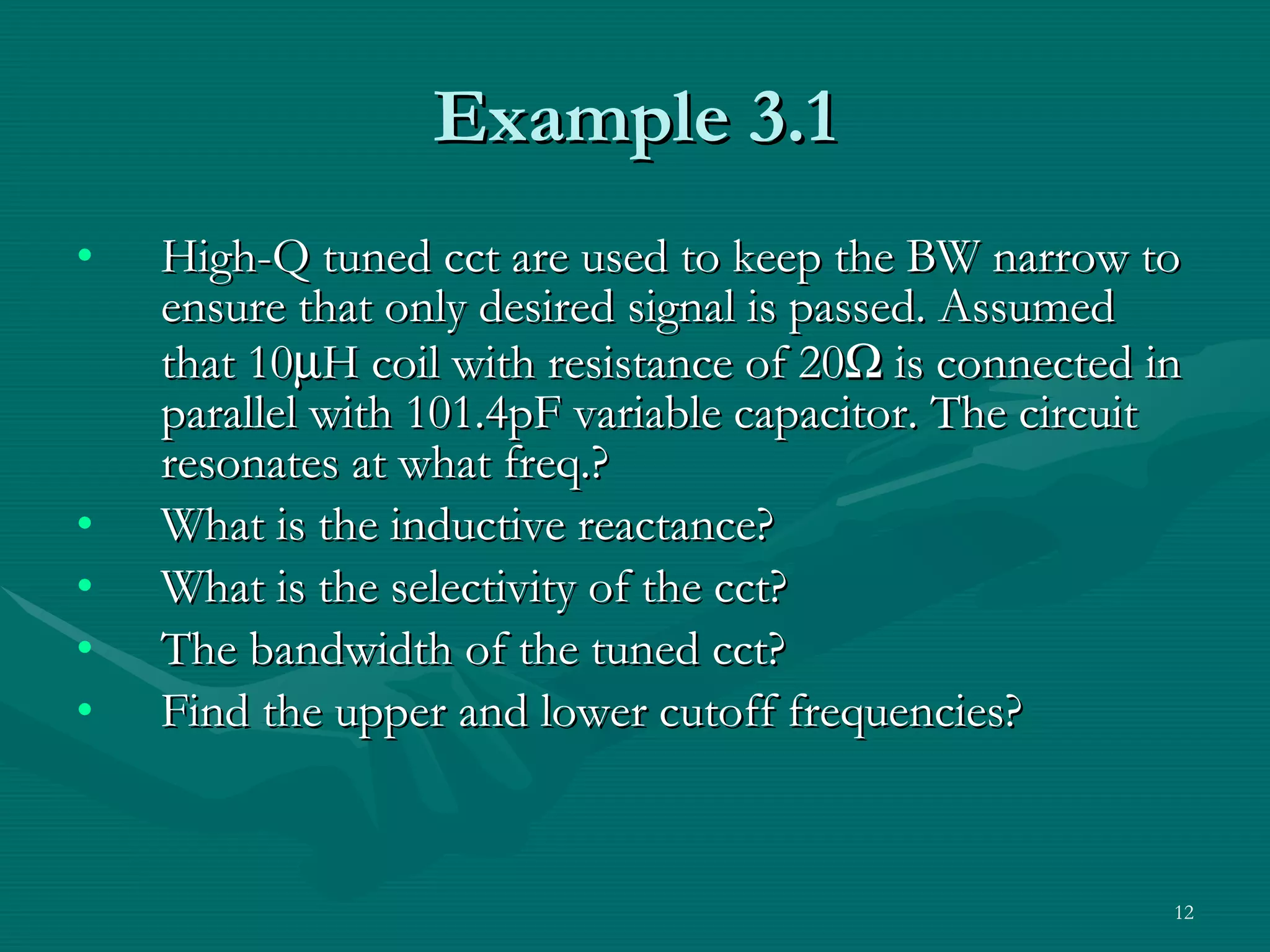 Example 3.1 High-Q tuned cct are used to keep the BW narrow to ensure that only desired signal is passed. Assumed that 10  H coil with resistance of 20   is connected in parallel with 101.4pF variable capacitor. The circuit resonates at what freq.? What is the inductive reactance? What is the selectivity of the cct? The bandwidth of the tuned cct? Find the upper and lower cutoff frequencies? 