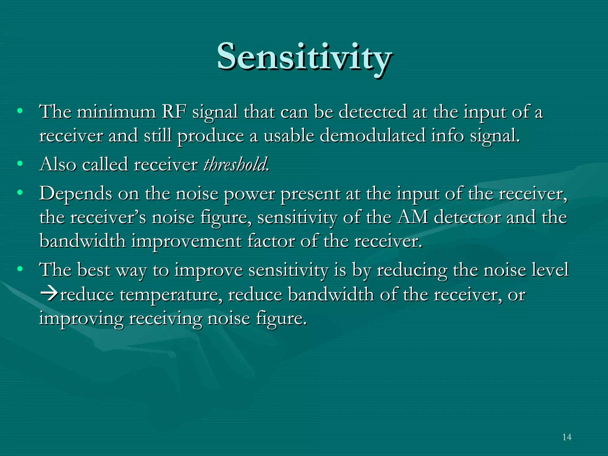 The minimum RF signal that can be detected at the input of a receiver and still produce a usable demodulated info signal. Also called receiver  threshold. Depends on the noise power present at the input of the receiver, the receiver’s noise figure, sensitivity of the AM detector and the bandwidth improvement factor of the receiver. The best way to improve sensitivity is by reducing the noise level   reduce temperature, reduce bandwidth of the receiver, or improving receiving noise figure. Sensitivity 