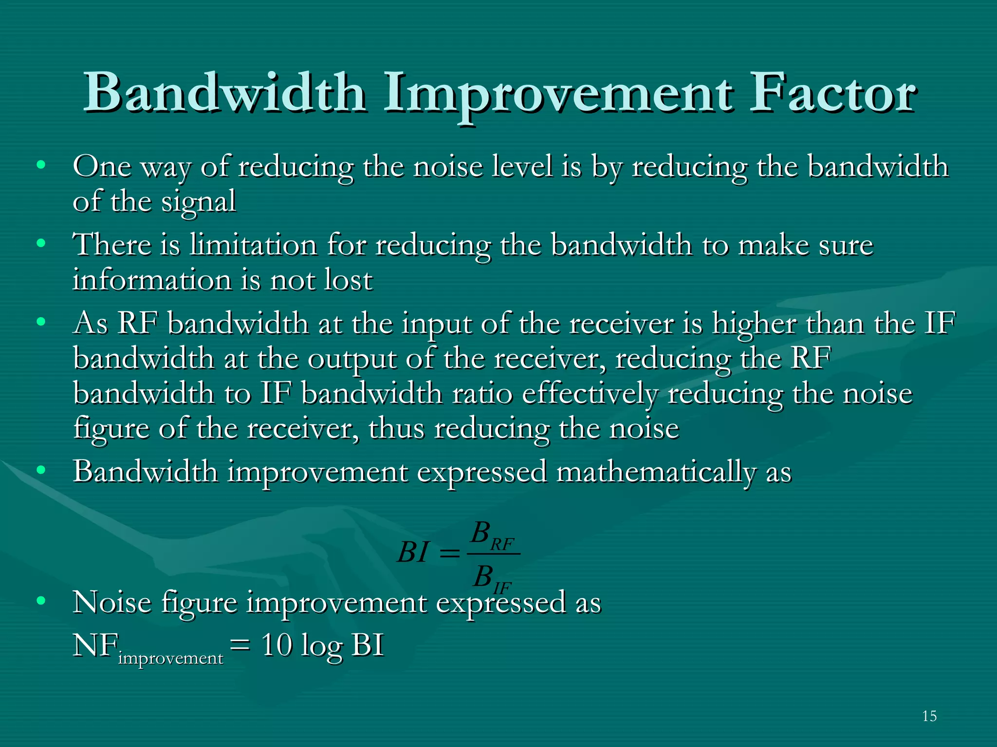 One way of reducing the noise level is by reducing the bandwidth of the signal There is limitation for reducing the bandwidth to make sure information is not lost As RF bandwidth at the input of the receiver is higher than the IF bandwidth at the output of the receiver, reducing the RF bandwidth to IF bandwidth ratio effectively reducing the noise figure of the receiver, thus reducing the noise Bandwidth improvement expressed mathematically as Noise figure improvement expressed as NF improvement  = 10 log BI Bandwidth Improvement Factor 